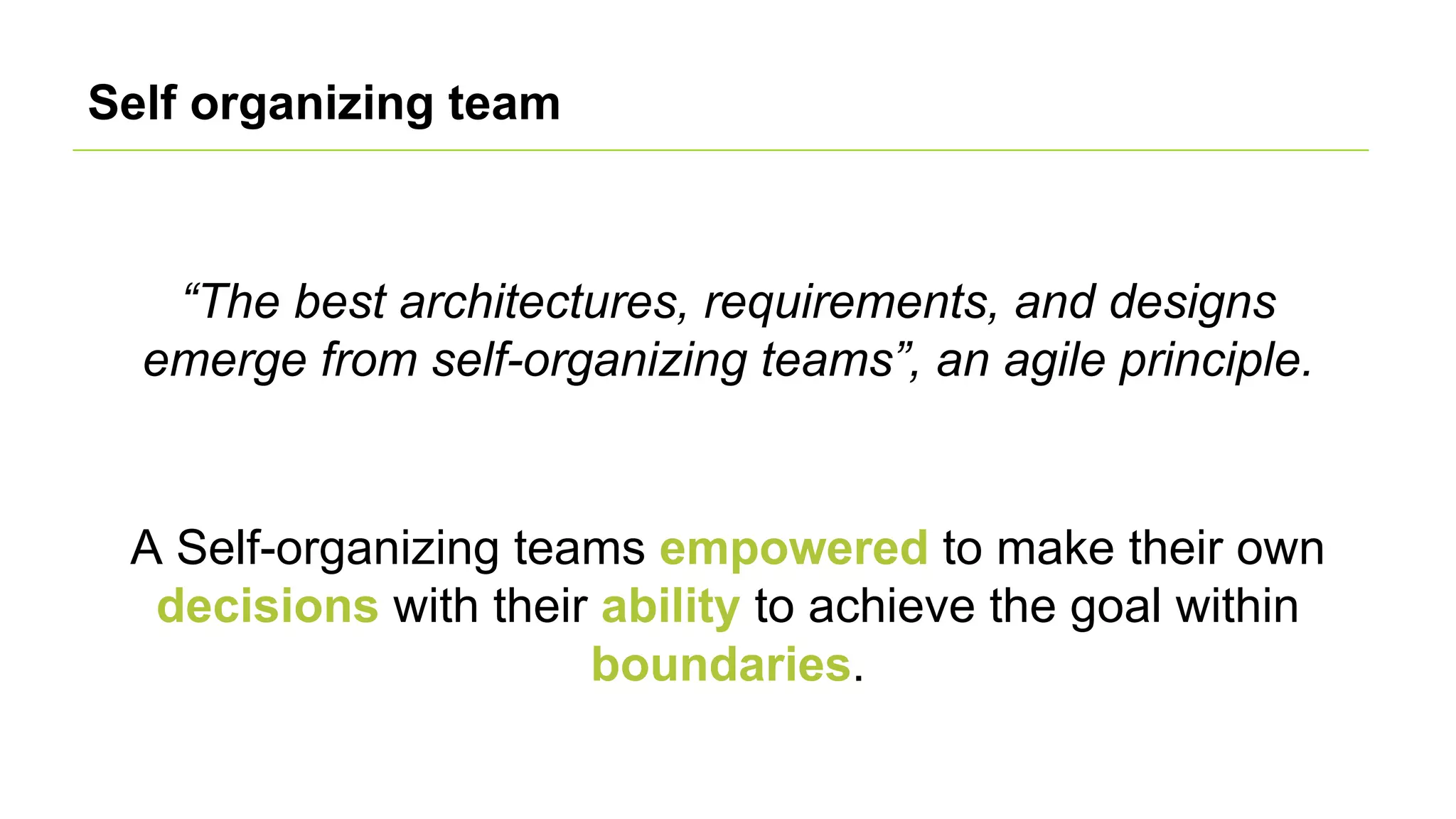 Self organizing team
A Self-organizing teams empowered to make their own
decisions with their ability to achieve the goal within
boundaries.
“The best architectures, requirements, and designs
emerge from self-organizing teams”, an agile principle.
 