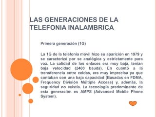 LAS GENERACIONES DE LA
TELEFONIA INALAMBRICA
Primera generación (1G)
La 1G de la telefonía móvil hizo su aparición en 1979 y
se caracterizó por se analógica y estrictamente para
voz. La calidad de los enlaces era muy baja, tenían
baja velocidad (2400 bauds). En cuanto a la
transferencia entre celdas, era muy imprecisa ya que
contaban con una baja capacidad (Basadas en FDMA,
Frequency División Múltiple Access) y, además, la
seguridad no existía. La tecnología predominante de
esta generación es AMPS (Advanced Mobile Phone
System).
 