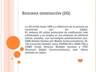 SEGUNDA GENERACIÓN (2G)
La 2G arribó hasta 1990 y a diferencia de la primera se
caracterizó por ser digital.
EL sistema 2G utiliza protocolos de codificación más
sofisticados y se emplea en los sistemas de telefonía
celular actuales. Las tecnologías predominantes son:
GSM (Global System por Mobile Communications); IS-
136 (conocido también como TIA/EIA136 o ANSI-136) y
CDMA (Code Division Multiple Access) y PDC
(Personal Digital Communications), éste último
utilizado en Japón.
 