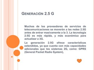 GENERACIÓN 2.5 G
Muchos de los proveedores de servicios de
telecomunicaciones se moverán a las redes 2.5G
antes de entrar masivamente a la 3. La tecnología
2.5G es más rápida, y más económica para
actualizar a 3G.
La generación 2.5G ofrece características
extendidas, ya que cuenta con más capacidades
adicionales que los sistemas 2G, como: GPRS
(General Packet Radio System),
 