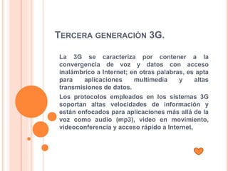 TERCERA GENERACIÓN 3G.
La 3G se caracteriza por contener a la
convergencia de voz y datos con acceso
inalámbrico a Internet; en otras palabras, es apta
para aplicaciones multimedia y altas
transmisiones de datos.
Los protocolos empleados en los sistemas 3G
soportan altas velocidades de información y
están enfocados para aplicaciones más allá de la
voz como audio (mp3), video en movimiento,
videoconferencia y acceso rápido a Internet,
 