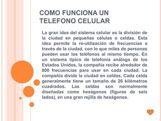 COMO FUNCIONA UN
TELEFONO CELULAR
La gran idea del sistema celular es la división de
la ciudad en pequeñas células o celdas. Esta
idea permite la re-utilización de frecuencias a
través de la ciudad, con lo que miles de personas
pueden usar los teléfonos al mismo tiempo. En
un sistema típico de telefonía análoga de los
Estados Unidos, la compañía recibe alrededor de
800 frecuencias para usar en cada ciudad. La
compañía divide la ciudad en celdas. Cada celda
generalmente tiene un tamaño de 26 kilómetros
cuadrados. Las celdas son normalmente
diseñadas como hexágonos (figuras de seis
lados), en una gran rejilla de hexágonos.
 