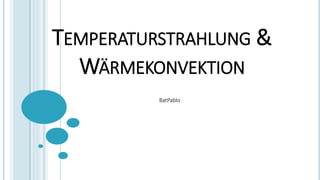 TEMPERATURSTRAHLUNG &
WÄRMEKONVEKTION
BatPablo
 