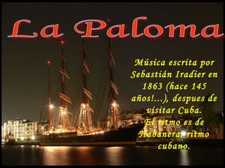 La Paloma Música escrita por Sebastián Iradier en 1863 (hace 145 años!...), despues de visitar Cuba. El ritmo es de Habanera, ritmo cubano. 