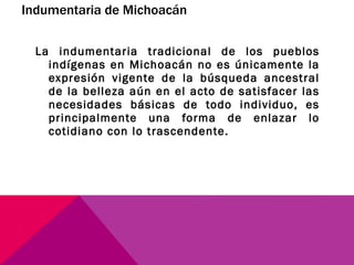 Indumentaria de Michoacán La indumentaria tradicional de los pueblos indígenas en Michoacán no es únicamente la expresión vigente de la búsqueda ancestral de la belleza aún en el acto de satisfacer las necesidades básicas de todo individuo, es principalmente una forma de enlazar lo cotidiano con lo trascendente. 