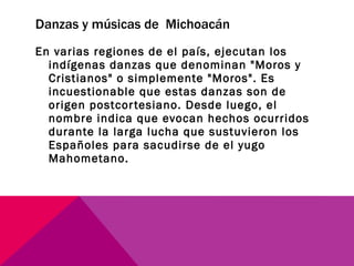 Danzas y músicas de  Michoacán En varias regiones de el país, ejecutan los indígenas danzas que denominan "Moros y Cristianos" o simplemente "Moros". Es incuestionable que estas danzas son de origen postcortesiano. Desde luego, el nombre indica que evocan hechos ocurridos durante la larga lucha que sustuvieron los Españoles para sacudirse de el yugo Mahometano. 