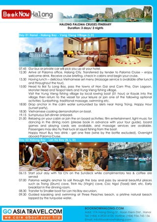 HALONG PALOMA CRUISES ITINERARY
Duration: 3 days/ 2 nights
Day 01 Hanoi - Halong Bay - Vong Vieng Village (L,D)
07.45 Our bus or private car will pick you up at your hotel.
12.30 Arrive at Paloma office, Halong City. Transferred by tender to Paloma Cruise – enjoy
welcome drink. Receive cruise briefing, check in cabins and begin your cruise.
13.30 Having lunch – delicious Vietnamese set menu (Massage service is available after lunch
and throughout the tour).
15:00 Head to Bai Tu Long Bay, pass the towns of Hon Gai and Cam Pha, Oan Lagoon,
Monster Head and Teapot Islets and Vung Vieng fishing village.
Visit the Vung Vieng fishing village by local rowing boat (01 hour) or Kayak into the
village then return to the vessel for your leisure or join one of the following optional
activities: Sunbathing, traditional massage, swimming etc.
18:00 Drop anchor in the calm water surrounded by islets near Hang Trong. Happy Hour
(sunset party).
18:30 Vietnamese cooking demonstration on boat.
19.15 Sumptuous Set-dinner onboard.
21.00 Relaxing on your cabin or join the on board activities: film entertainment, light music for
dancing in the dining room (please book in advance with your tour guide), board
games and playing cards are available, and massage services are available.
Passengers may also try their luck at squid fishing from the boat.
Happy Hour! Buy two drink - get one free (wine by the bottle excluded). Overnight
aboard Paloma Cruise.
Day 02 Halong Bay - Lan Ha Bay (B, L, D)
06.15 Start your day with Tai Chi on the Sundeck while complimentary tea & coffee are
served
07.00 Paloma weighs anchor to sail through the bay and pass by several beautiful places
such as Trong (Drum) cave, Trinh Nu (Virgin) cave, Coc Ngoi (Toad) Islet, etc. Early
breakfast in the dinning room.
08.30 Transfer to Smaller boat for Lan Ha Bay excursion.
09.30 Guided kayaking and swimming at Three Peaches beach, a pristine natural beach
lapped by the turquoise water.
 