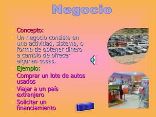 Concepto: Un negocio consiste en una actividad, sistema, o forma de obtener dinero a cambio de ofrecer algunas cosas. Ejemplo: Comprar un lote de autos usados Viajar a un país extranjero Solicitar un financiamiento  Negocio 