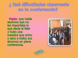 ¿ Qué dificultades observaste Repta:   que había alumnos que no les importaba lo que decía el líder y hubo una maestra que entro y saco a todos sus alumnos en plena conferencia.  en la conferencia? 