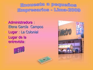 Administradora  :  Elena García  Campos Lugar   :   La Colonial Lugar de la entrevista : Encuesta a pequeños  Empresarios - Lima-2009 METRO 