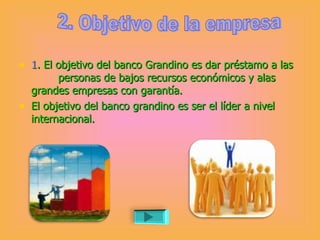 1 . El objetivo del banco Grandino es dar préstamo a las  personas de bajos recursos económicos y alas grandes empresas con garantía.  El objetivo del banco grandino es ser el líder a nivel internacional. 2. Objetivo de la empresa 