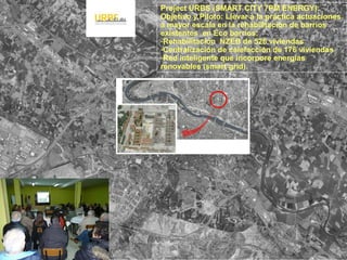 Project URBS (SMART CITY 7PM ENERGY):
Objetivo y Piloto: Llevar a la práctica actuaciones
a mayor escala en la rehabilitación de barrios
existentes en Eco barrios:
-Rehabilitación NZEB de 526 viviendas
-Centralización de calefacción de 176 viviendas
-Red inteligente que incorpore energías
renovables (smart grid).
 