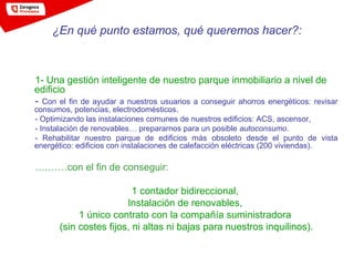 1- Una gestión inteligente de nuestro parque inmobiliario a nivel de
edificio
- Con el fin de ayudar a nuestros usuarios a conseguir ahorros energéticos: revisar
consumos, potencias, electrodomésticos.
- Optimizando las instalaciones comunes de nuestros edificios: ACS, ascensor,
- Instalación de renovables… prepararnos para un posible autoconsumo.
- Rehabilitar nuestro parque de edificios más obsoleto desde el punto de vista
energético: edificios con instalaciones de calefacción eléctricas (200 viviendas).
….……con el fin de conseguir:
1 contador bidireccional,
Instalación de renovables,
1 único contrato con la compañía suministradora
(sin costes fijos, ni altas ni bajas para nuestros inquilinos).
¿En qué punto estamos, qué queremos hacer?:
 