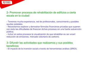 2- Promover procesos de rehabilitación de edificios a cierta
escala en la ciudad:
- Tenemos mucha experiencia, red de profesionales, conocimiento y posibles
ayudas estatales.
- Necesitamos explorar y demostrar fórmulas financieras privadas que superen
con éxito las dificultades de financiar dichos procesos sin una fuerte subvención
pública.
- Incluir en estos procesos la visualización de que rehabilitar es ser smart:
reducción de emisiones, mercado voluntario de carbono.
3- Difundir las actividades que realizamos y sus posibles
beneficios:
- El impacto de la inversión social a través de herramientas análisis (SROI).
 