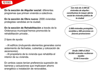 Con más de 2.500 de
viviendas de alquiler:
constituimos la mayor oferta
social de vivienda pública de
la ciudad
En la sección de Alquiler social: diferentes
programas que priman vivienda a colectivos.
En la sección de Obra nueva: 2000 viviendas
protegidas vendidas en la ciudad.
En la sección de Rehabilitación a través de la
Ordenanza municipal hemos promovido la
rehabilitación privada .
2 tipos de ayuda:
- Al edificio (incluyendo elementos generales como
aislamiento de fachadas, cubiertas y colocación de
ascensores).
- Al propietario de la vivienda que rehabilita el
interior de su vivienda.
En ambos casos tenían preferencia supresión de
barreras y actuaciones que implicasen ahorro
energético o instalación de renovables.
2.000 viviendas protegidas
vendidas y 485 previstas en
futuras promociones
Desde 1989 al 2012
36.000 viviendas recibieron
ayudas
55 M € inversión
 