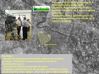 Proyecto REVITASUD (Interreg III A
Francia/España 2004-2008):
Objetivo: Regeneración y Análisis
socio urbanístico de 2 barrios de los
años 50.
Proyectos piloto: rehabilitación de
viviendas e intervención social en el
espacio público.
Movilidad:
- Servicio de préstamos de bicicletas, talleres de mecánica,
reciclaje e instalación de aparcamientos en el barrio.
Dinamización social:
- Creación de Oficina de atención al vecino
- Programa cultural con el fin de revitalizar y fortalecer el tejido
social del barrio cine, música , arte en la calle y taller de graffitis
Barrio de Delicias
 
