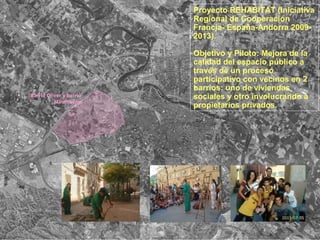 Proyecto REHABITAT (Iniciativa
Regional de Cooperación
Francia- España-Andorra 2009-
2013).
Objetivo y Piloto: Mejora de la
calidad del espacio público a
través de un proceso
participativo con vecinos en 2
barrios: uno de viviendas
sociales y otro involucrando a
propietarios privados.
Barrio Oliver y barrio
Miralbueno
 