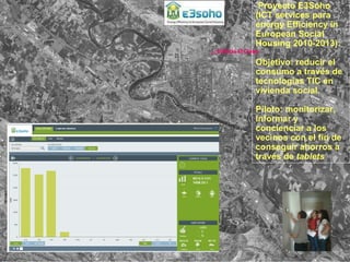 Proyecto E3Soho
(ICT services para
energy Efficiency in
European Social
Housing 2010-2013):
Objetivo: reducir el
consumo a través de
tecnologías TIC en
vivienda social.
Piloto: monitorizar,
informar y
concienciar a los
vecinos con el fin de
conseguir ahorros a
través de tablets
Edificio El Globo
 