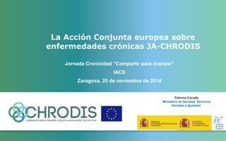 La Acción Conjunta europea sobre 
enfermedades crónicas JA-CHRODIS 
Jornada Cronicidad “Compartir para avanzar” 
IACS 
Zaragoza, 25 de noviembre de 2014 
Paloma Casado 
Ministerio de Sanidad, Servicios 
Sociales e Igualdad 
 