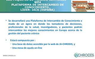 LOS PAQUETES DE TRABAJO CENTRALES – 
WWW.CHRODIS.EU 
WP4 
PLATAFORMA DE INTERCAMBIO DE 
CONOCIMIENTO. 
LÍDER: IACS (ESPAÑA) 
• Se desarrollará una Plataforma de Intercambio de Conocimiento a 
modo de un ágora en donde los tomadores de decisiones, 
profesionales de la salud, investigadores, y pacientes podrán 
intercambiar los mejores conocimientos en Europa acerca de la 
gestión del paciente crónico 
• Estará compuesta por : 
– Una base de datos accesible por la web de JA-CHRODIS, y 
– Una mesa de ayuda on-line 
 