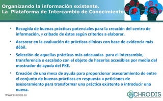 Organizando la información existente. 
La Plataforma de Intercambio de Conocimiento (PKE) 
• Recogida de buenas prácticas potenciales para la creación del centro de 
información, y cribado de éstas según criterios a elaborar. 
• Asesorar en la evaluación de prácticas clínicas con base de evidencia más 
débil. 
• Selección de aquellas prácticas más adecuadas para el intercambio, 
transferencia o escalado con el objeto de hacerlas accesibles por medio del 
mostrador de ayuda del PKE. 
• Creación de una mesa de ayuda para proporcionar asesoramiento de entre 
el conjunto de buenas prácticas en respuesta a peticiones de 
asesoramiento para transformar una práctica existente o introducir una 
nueva. 
WWW.CHRODIS.EU 
 
