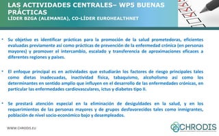 LAS ACTIVIDADES CENTRALES– WP5 BUENAS 
PRÁCTICAS 
LÍDER BZGA (ALEMANIA), CO-LÍDER EUROHEALTHNET 
• Su objetivo es identificar prácticas para la promoción de la salud prometedoras, eficientes 
evaluadas previamente así como prácticas de prevención de la enfermedad crónica (en personas 
mayores) y promover el intercambio, escalado y transferencia de aproximaciones eficaces a 
diferentes regiones y países. 
• El enfoque principal es en actividades que estudiarán los factores de riesgo principales tales 
como dietas inadecuadas, inactividad física, tabaquismo, alcoholismo así como los 
determinantes en sentido amplio que influyen en el desarrollo de las enfermedades crónicas, en 
particular las enfermedades cardiovasculares, ictus y diabetes tipo II. 
• Se prestará atención especial en la eliminación de desiguldades en la salud, y en los 
requerimientos de las personas mayores y de grupos desfavorecidos tales como inmigrantes, 
población de nivel socio-económico bajo y desempleados. 
WWW.CHRODIS.EU 
 
