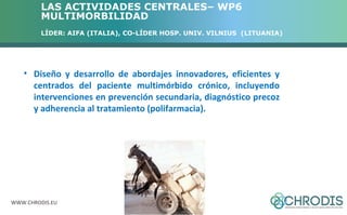 LAS ACTIVIDADES CENTRALES– WP6 
MULTIMORBILIDAD 
LÍDER: AIFA (ITALIA), CO-LÍDER HOSP. UNIV. VILNIUS (LITUANIA) 
• Diseño y desarrollo de abordajes innovadores, eficientes y 
centrados del paciente multimórbido crónico, incluyendo 
intervenciones en prevención secundaria, diagnóstico precoz 
y adherencia al tratamiento (polifarmacia). 
WWW.CHRODIS.EU 
 