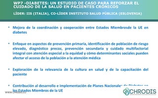 WP7 -DIABETES: UN ESTUDIO DE CASO PARA REFORZAR EL 
CUIDADO DE LA SALUD EN PACIENTES CRÓNICOS 
LÍDER: IIS (ITALIA), CO-LÍDER INSTITUTO SALUD PÚBLICA (ESLOVENIA) 
• Mejora de la coordinación y cooperación entre Estados Miembrosde la UE en 
diabetes 
• Enfoque en aspectos de prevención primaria, identificación de población de riesgo 
elevado, diagnóstico precoz, prevención secundaria y cuidado multifactorial 
integral con atención especial a la equidad y cómo determinantes sociales pueden 
afectar el acceso de la población a la atención médica 
• Exploración de la relevancia de la cultura en salud y de la capacitación del 
paciente 
• Contribución al desarrollo e implementación de Planes Nacionales de Diabetes en 
los Estados Miembros de la UE 
WWW.CHRODIS.EU 
 