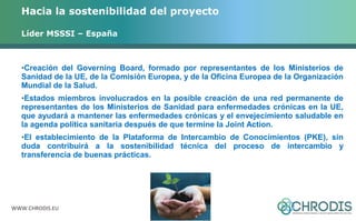 Hacia la sostenibilidad del proyecto 
Líder MSSSI – España 
•Creación del Governing Board, formado por representantes de los Ministerios de 
Sanidad de la UE, de la Comisión Europea, y de la Oficina Europea de la Organización 
Mundial de la Salud. 
•Estados miembros involucrados en la posible creación de una red permanente de 
representantes de los Ministerios de Sanidad para enfermedades crónicas en la UE, 
que ayudará a mantener las enfermedades crónicas y el envejecimiento saludable en 
la agenda política sanitaria después de que termine la Joint Action. 
•El establecimiento de la Plataforma de Intercambio de Conocimientos (PKE), sin 
duda contribuirá a la sostenibilidad técnica del proceso de intercambio y 
transferencia de buenas prácticas. 
WWW.CHRODIS.EU 
 