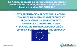 La Acción Conjunta en Enfermedades Crónicas y 
promoción de un envejecimiento saludable a lo 
WWW.CHRODIS.EU 
largo de la vida CHRODIS-JA* 
• ESTA PRESENTACIÓN PROCEDE DE LA ACCIÓN 
CONJUNTA EN ENFERMEDADES CRÓNICAS Y 
PROMOCIÓN DE UN ENVEJECIMIENTO 
SALUDABLE A LO LARGO DE LA VIDA 
• JA-CHRODIS FINANCIADA POR LA UNIÓN 
EUROPEA POR MEDIO DEL 2º PROGRAMA EN 
SALUD (2008-2013) 
 