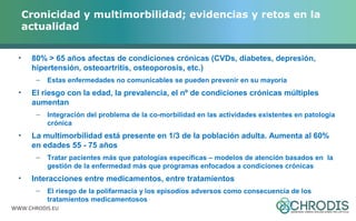 Cronicidad y multimorbilidad; evidencias y retos en la 
actualidad 
• 80% > 65 años afectas de condiciones crónicas (CVDs, diabetes, depresión, 
hipertensión, osteoartritis, osteoporosis, etc.) 
– Estas enfermedades no comunicables se pueden prevenir en su mayoría 
• El riesgo con la edad, la prevalencia, el nº de condiciones crónicas múltiples 
aumentan 
– Integración del problema de la co-morbilidad en las actividades existentes en patología 
crónica 
• La multimorbilidad está presente en 1/3 de la población adulta. Aumenta al 60% 
en edades 55 - 75 años 
– Tratar pacientes más que patologías específicas – modelos de atención basados en la 
gestión de la enfermedad más que programas enfocados a condiciones crónicas 
• Interacciones entre medicamentos, entre tratamientos 
– El riesgo de la polifarmacia y los episodios adversos como consecuencia de los 
tratamientos medicamentosos 
WWW.CHRODIS.EU 
 