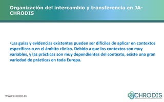 Organización del intercambio y transferencia en JA-CHRODIS 
•Las guías y evidencias existentes pueden ser difíciles de aplicar en contextos 
específicos o en el ámbito clínico. Debido a que los contextos son muy 
variables, y las prácticas son muy dependientes del contexto, existe una gran 
variedad de prácticas en toda Europa. 
WWW.CHRODIS.EU 
 