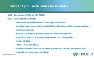 WPs 1, 2 y 3 – Actividades horizontales 
• WP1 – Coordinación (ISCIII, co-líder MSSSI) 
• WP2 - Difusión (EuroHealthNet) 
• Desarrollo e implementación de la estrategia de difusión. 
• Identidad visual, página web de JA-CHRODIS, publicación periódica bianual, webinars, 
matrial promocional. 
• Acceso a la Plataforma de Intercambio del Conocimiento (WP4) 
• Información sobre otras Acciones Conjuntas de la EU relacionadas 
• Sección EIP-AHA 
• WP3 – Evaluación (EHMA) 
• Monitorización del avance de las tareas, y control de la entrega de los resultados 
• Evaluación del impacto de JA-CHRODIS 
WWW.CHRODIS.EU 
 