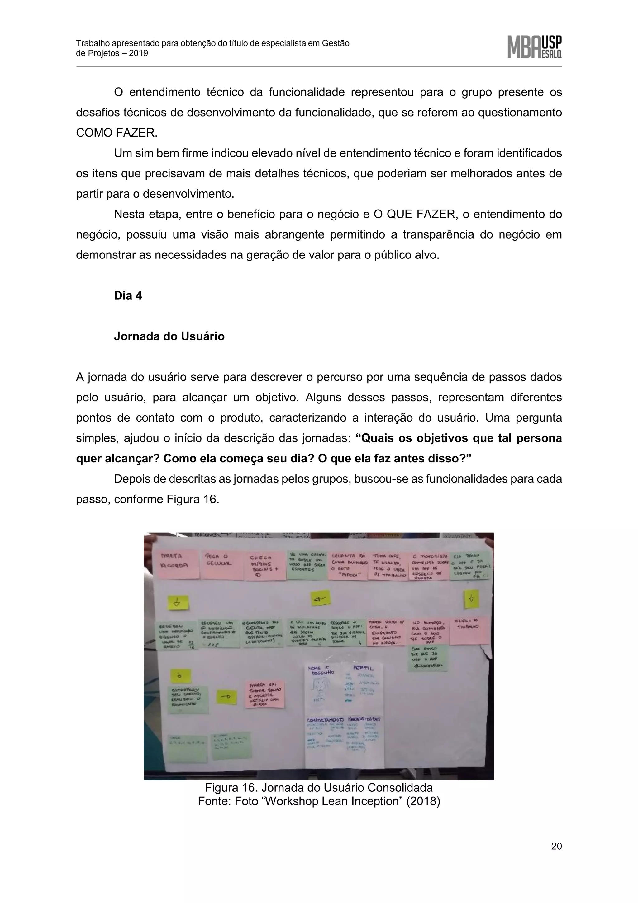 Trabalho apresentado para obtenção do título de especialista em Gestão
de Projetos – 2019
20
O entendimento técnico da funcionalidade representou para o grupo presente os
desafios técnicos de desenvolvimento da funcionalidade, que se referem ao questionamento
COMO FAZER.
Um sim bem firme indicou elevado nível de entendimento técnico e foram identificados
os itens que precisavam de mais detalhes técnicos, que poderiam ser melhorados antes de
partir para o desenvolvimento.
Nesta etapa, entre o benefício para o negócio e O QUE FAZER, o entendimento do
negócio, possuiu uma visão mais abrangente permitindo a transparência do negócio em
demonstrar as necessidades na geração de valor para o público alvo.
Dia 4
Jornada do Usuário
A jornada do usuário serve para descrever o percurso por uma sequência de passos dados
pelo usuário, para alcançar um objetivo. Alguns desses passos, representam diferentes
pontos de contato com o produto, caracterizando a interação do usuário. Uma pergunta
simples, ajudou o início da descrição das jornadas: “Quais os objetivos que tal persona
quer alcançar? Como ela começa seu dia? O que ela faz antes disso?”
Depois de descritas as jornadas pelos grupos, buscou-se as funcionalidades para cada
passo, conforme Figura 16.
Figura 16. Jornada do Usuário Consolidada
Fonte: Foto “Workshop Lean Inception” (2018)
 