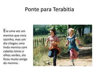 Ponte para Terabitia
Era uma vez um
menino que vivia
sozinho, mas um
dia chegou uma
linda menina com
cabelos loiros e
olhos verdes, ela
ficou muito amiga
do menino .
 