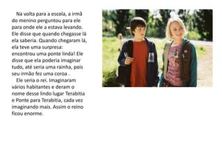 Na volta para a escola, a irmã
do menino perguntou para ele
para onde ele a estava levando.
Ele disse que quando chegasse lá
ela saberia. Quando chegaram lá,
ela teve uma surpresa:
encontrou uma ponte linda! Ele
disse que ela poderia imaginar
tudo, até seria uma rainha, pois
seu irmão fez uma coroa .
Ele seria o rei. Imaginaram
vários habitantes e deram o
nome desse lindo lugar Terabitia
e Ponte para Terabitia, cada vez
imaginando mais. Assim o reino
ficou enorme.
 