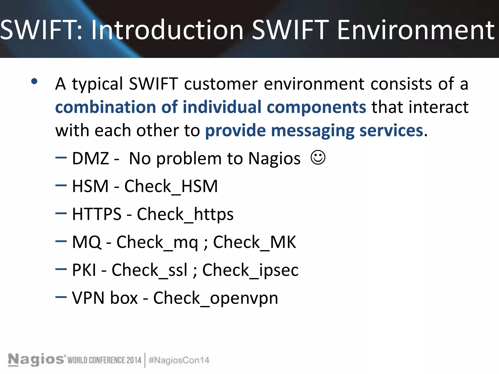 SWIFT: Introduction SWIFT Environment 
• A typical SWIFT customer environment consists of a 
combination of individual components that interact 
with each other to provide messaging services. 
‒ DMZ - No problem to Nagios  
‒ HSM - Check_HSM 
‒ HTTPS - Check_https 
‒ MQ - Check_mq ; Check_MK 
‒ PKI - Check_ssl ; Check_ipsec 
‒ VPN box - Check_openvpn 
 