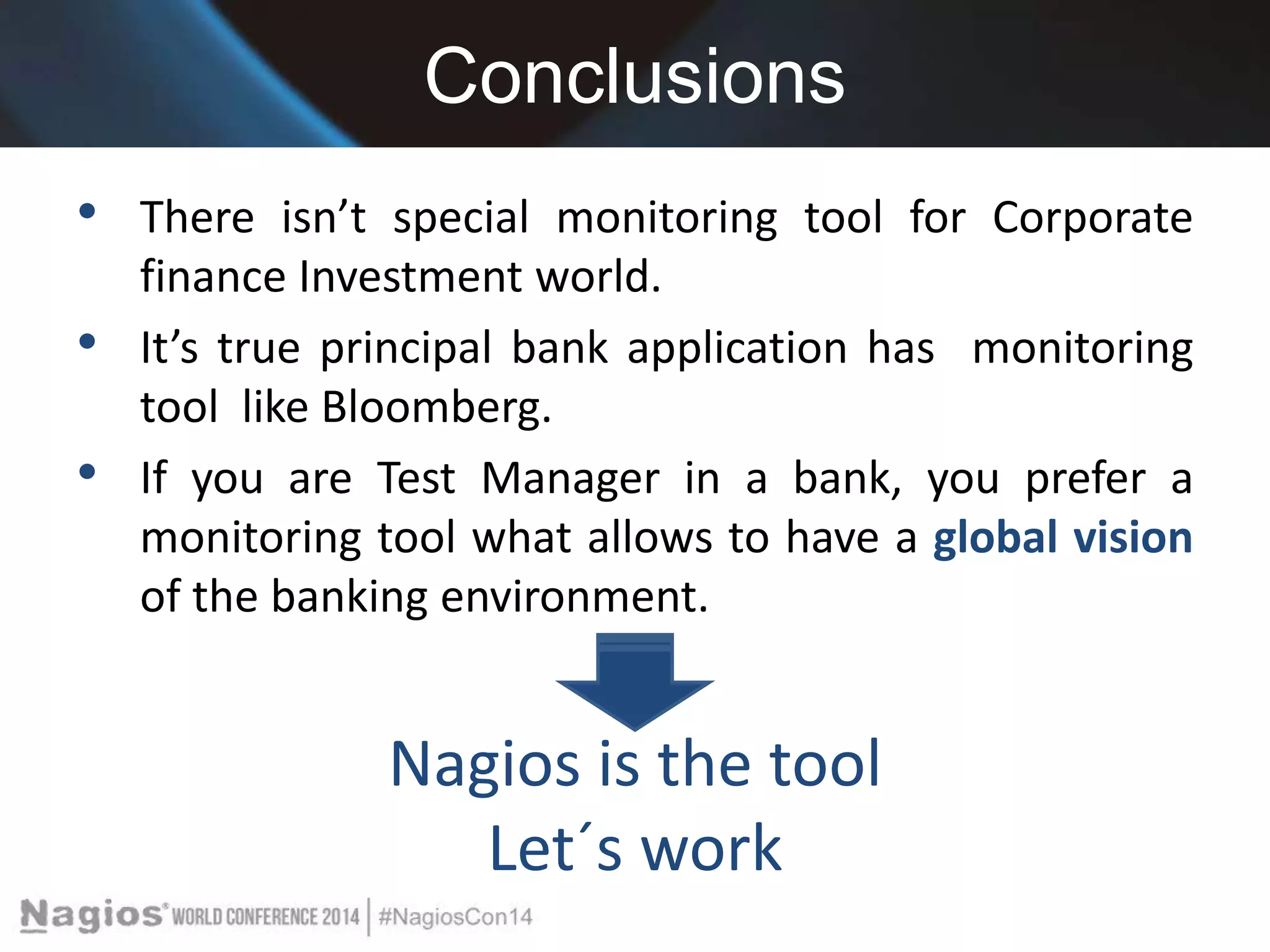 Conclusions 
• There isn’t special monitoring tool for Corporate 
finance Investment world. 
• It’s true principal bank application has monitoring 
tool like Bloomberg. 
• If you are Test Manager in a bank, you prefer a 
monitoring tool what allows to have a global vision 
of the banking environment. 
Nagios is the tool 
Let´s work 
 