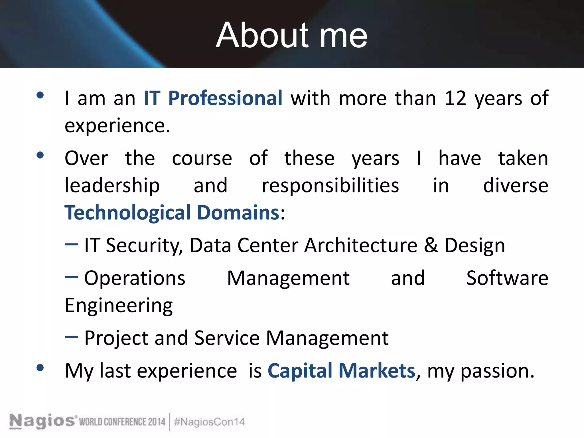 About me 
• I am an IT Professional with more than 12 years of 
experience. 
• Over the course of these years I have taken 
leadership and responsibilities in diverse 
Technological Domains: 
‒ IT Security, Data Center Architecture & Design 
‒ Operations Management and Software 
Engineering 
‒ Project and Service Management 
• My last experience is Capital Markets, my passion. 
 