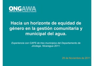 Hacia un horizonte de equidad de
género en la gestión comunitaria y
       municipal del agua.
Experiencia con CAPS de tres municipios del Departamento de
                 Jinotega. Nicaragua 2011.



                                           29 de Noviembre de 2011
 