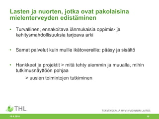 Lasten ja nuorten, jotka ovat pakolaisina
mielenterveyden edistäminen
• Turvallinen, ennakoitava iänmukaisia oppimis- ja
kehitysmahdollisuuksia tarjoava arki
• Samat palvelut kuin muille ikätovereille: pääsy ja sisältö
• Hankkeet ja projektit > mitä tehty aiemmin ja muualla, mihin
tutkimusnäyttöön pohjaa
> uusien toimintojen tutkiminen
10.4.2018 10
 