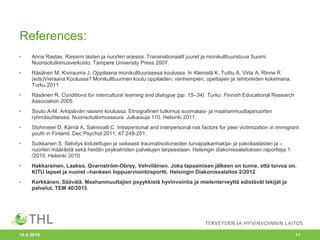 References:
• Anna Rastas. Rasismi lasten ja nuorten arjessa. Transnationaalit juuret ja monikulttuuristuva Suomi.
Nuorisotutkimusverkosto. Tampere University Press 2007.
• Räsänen M, Kivirauma J. Oppilaana monikulttuurisessa koulussa. In Klemelä K, Tuittu A, Virta A, Rinne R
(eds)Vieraana Koulussa? Monikulttuurinen koulu oppilaiden, vanhempien, opettajien ja rehtoreiden kokemana.
Turku 2011
• Räsänen R. Conditions for intercultural learning and dialogue (pp. 15–34). Turku: Finnish Educational Research
Association.2005.
• Souto A-M. Arkipäivän rasismi koulussa. Etnografinen tutkimus suomalais- ja maahanmuuttajanuorten
ryhmäsuhteissa. Nuorisotutkimusseura. Julkaisuja 110. Helsinki 2011.
• Stohmeier D, Kärnä A, Salmivalli C. Intrapersonal and interpersonal risk factors for peer victimization in immigrant
youth in Finland. Dec Psychol 2011; 47:248-251.
• Suikkanen S. Selvitys kidutettujen ja vaikeasti traumatisoituneiden turvapaikanhakija- ja pakoliaslasten ja –
nuorten määrästä sekä heidän psykiatristen palvelujen tarpeestaan. Helsingin diakonissalaitoksen raportteja 1
/2010. Helsinki 2010
• Hakkarainen, Laakso, Qvarnström-Obrey, Vehviläinen. Joka tapaamisen jälkeen on tunne, että toivoa on.
KITU lapset ja nuoret –hankeen loppuarviointiraportti. Helsingin Diakonissalaitos 2/2012
• Kerkkänen, Säävälä. Maahanmuuttajien psyykkistä hyvinvointia ja mielenterveyttä edistävät tekijät ja
palvelut. TEM 40/2015.
10.4.2018 11
 