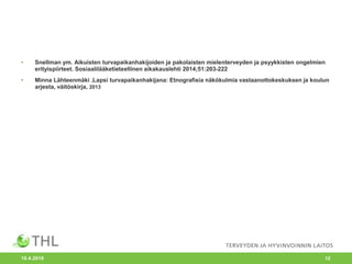 • Snellman ym. Aikuisten turvapaikanhakijoiden ja pakolaisten mielenterveyden ja psyykkisten ongelmien
erityispiirteet. Sosiaalilääketieteellinen aikakauslehti 2014;51:203-222
• Minna Lähteenmäki .Lapsi turvapaikanhakijana: Etnografisia näkökulmia vastaanottokeskuksen ja koulun
arjesta, väitöskirja, 2013
10.4.2018 12
 