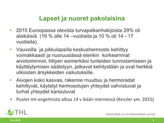 Lapset ja nuoret pakolaisina
• 2015 Euroopassa olevista turvapaikanhakijoista 29% oli
alaikäisiä (19 % alle 14 –vuotiaita ja 10 % oli 14 - 17
vuotiaita).
• Vauvoilla ja pikkulapsilla keskushermosto kehittyy
voimakkaasti ja nuoruusiässä etenkin korkeammat
aivotoiminnot, liittyen esimerkiksi tunteiden tunnistamiseen ja
käyttäytymisen säätelyyn, jatkavat kehitystään ja ovat herkkiä
ulkoisten ärsykkeiden vaikutuksille.
• Aivojen koko kasvaa, rakenne muuttuu ja hermoradat
kehittyvät, käytetyt hermosolujen yhteydet vahvistuvat ja
turhat yhteydet karsiutuvat
• Puolet mt-ongelmista alkaa 14 v ikään mennessä (Kessler ym. 2015)
10.4.2018 3
 