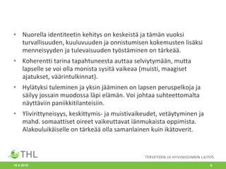 • Nuorella identiteetin kehitys on keskeistä ja tämän vuoksi
turvallisuuden, kuuluvuuden ja onnistumisen kokemusten lisäksi
menneisyyden ja tulevaisuuden työstäminen on tärkeää.
• Koherentti tarina tapahtuneesta auttaa selviytymään, mutta
lapselle se voi olla monista sysitä vaikeaa (muisti, maagiset
ajatukset, väärintulkinnat).
• Hylätyksi tuleminen ja yksin jääminen on lapsen peruspelkoja ja
säilyy jossain muodossa läpi elämän. Voi johtaa suhteettomalta
näyttäviin paniikkitilanteisiin.
• Ylivirittyneisyys, keskittymis- ja muistivaikeudet, vetäytyminen ja
mahd. somaattiset oireet vaikeuttavat iänmukaista oppimista.
Alakouluikäiselle on tärkeää olla samanlainen kuin ikätoverit.
10.4.2018 6
 