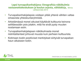 Lapsi turvapaikanhakijana: Etnografisia näkökulmia
vastaanottokeskuksen ja koulun arjesta, väitöskirja, Minna
Lähteenmäki 2013
• Turvapaikanhakijalapsia voidaan pitää yhtenä vähiten valtaa
omaavista yhteiskuntaryhmistä.
• Arkielämässä monet aikuiset käyttävät kulttuuria keinona
selittäessään pois jotakin, mitä he eivät pysty muuten
nostamaan esiin.
• Turvapaikanhakijalapsen näkökulmasta monet
ristiriitatilanteet johtuvat muusta kuin perheen kulttuurista.
• Kotimaan kodin positiiviset merkitykset siirtyivät turvapaikan
haun aikaiseen kotiin.
10.4.2018 7
 
