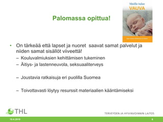 Palomassa opittua!
• On tärkeää että lapset ja nuoret saavat samat palvelut ja
niiden samat sisällöt viiveettä!
– Kouluvalmiuksien kehittämisen tukeminen
– Äitiys- ja lastenneuvola, seksuaaliterveys
– Joustavia ratkaisuja eri puolilla Suomea
– Toivottavasti löytyy resurssit materiaalien kääntämiseksi
10.4.2018 8
 