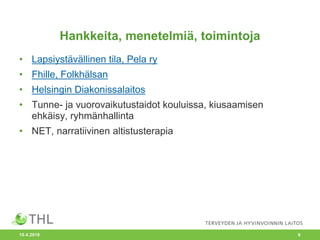 Hankkeita, menetelmiä, toimintoja
• Lapsiystävällinen tila, Pela ry
• Fhille, Folkhälsan
• Helsingin Diakonissalaitos
• Tunne- ja vuorovaikutustaidot kouluissa, kiusaamisen
ehkäisy, ryhmänhallinta
• NET, narratiivinen altistusterapia
10.4.2018 9
 