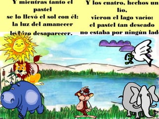 Y mientras tanto el      Y los cuatro, hechos un
          pastel                      lío,
se lo llevó el sol con él:  vieron el lago vacío:
  la luz del amanecer       el pastel tan deseado
 lo hizo desaparecer. no estaba por ningún lado
 