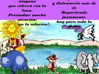 ninguna
                        y disfrutaréis más de
  que volverá con la
                                  él.
         luna.
                             Repartiendo
  Prestadme mucha
                             justamente,
       atención;
                          hay para toda la
¡ya tengo la solución!:
                                gente.
 